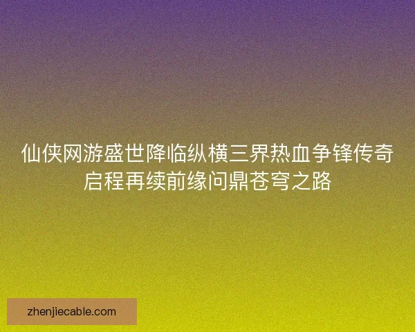 仙侠网游盛世降临纵横三界热血争锋传奇启程再续前缘问鼎苍穹之路